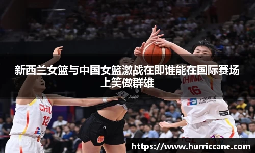 新西兰女篮与中国女篮激战在即谁能在国际赛场上笑傲群雄